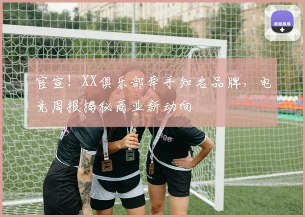 官宣！XX俱乐部牵手知名品牌，电竞周报揭秘商业新动向