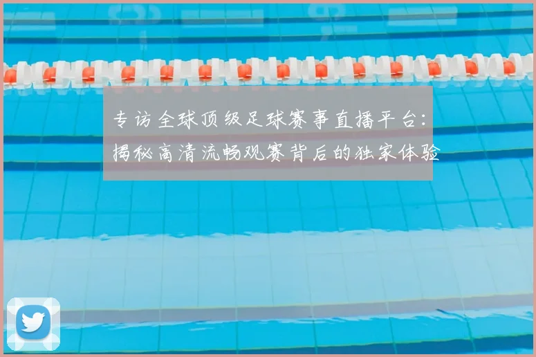 专访全球顶级足球赛事直播平台：揭秘高清流畅观赛背后的独家体验