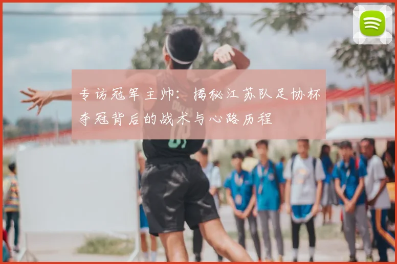 专访冠军主帅：揭秘江苏队足协杯夺冠背后的战术与心路历程
