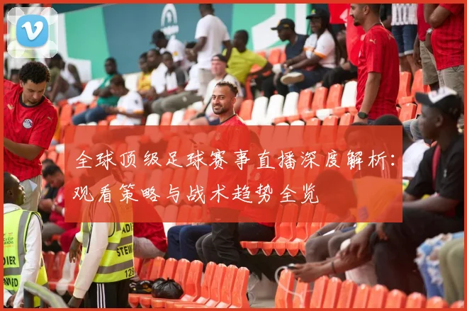 全球顶级足球赛事直播深度解析:观看策略与战术趋势全览