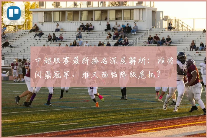 中超联赛最新排名深度解析：谁将问鼎冠军，谁又面临降级危机？