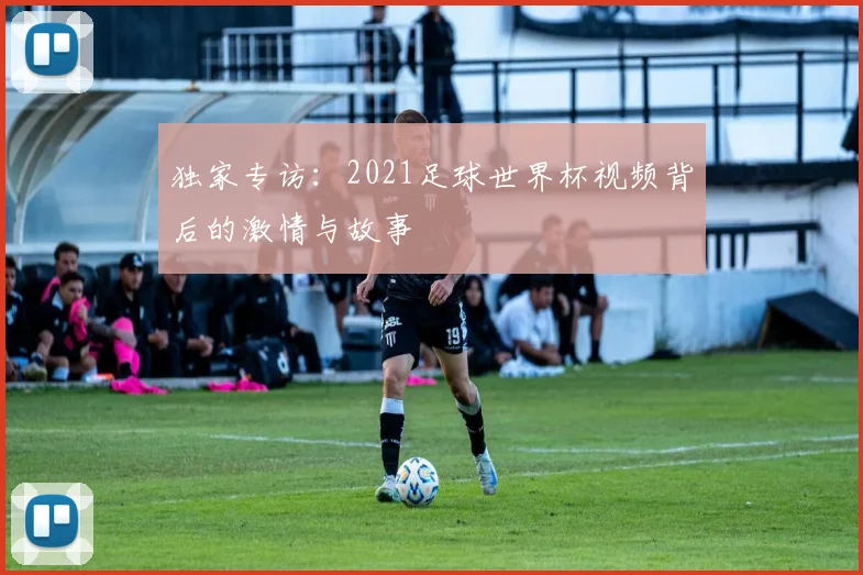 独家专访：2021足球世界杯视频背后的激情与故事