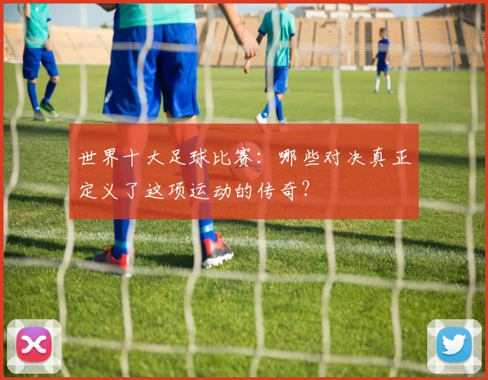 世界十大足球比赛：哪些对决真正定义了这项运动的传奇？