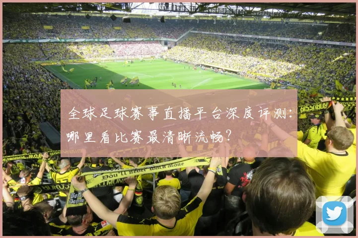 全球足球赛事直播平台深度评测：哪里看比赛最清晰流畅？