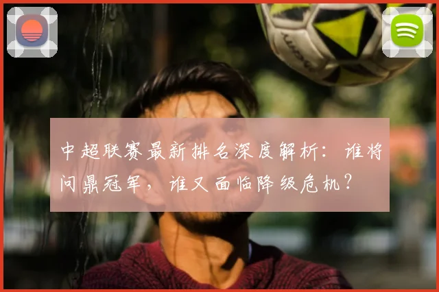 中超联赛最新排名深度解析:谁将问鼎冠军,谁又面临降级危机?