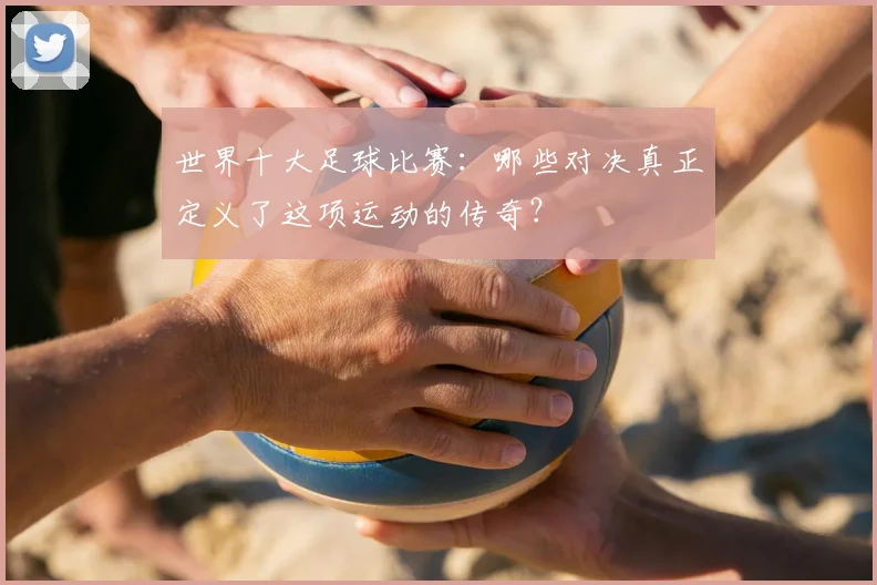 世界十大足球比赛：哪些对决真正定义了这项运动的传奇？