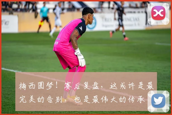 梅西圆梦！赛后复盘，这或许是最完美的告别，也是最伟大的传承