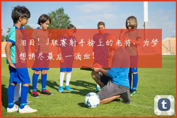 泪目！J联赛射手榜上的老将，为梦想拼尽最后一滴血！