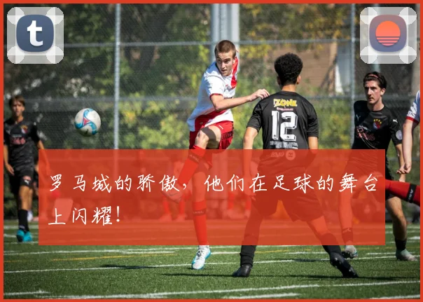 罗马城的骄傲，他们在足球的舞台上闪耀！