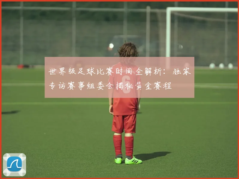世界级足球比赛时间全解析：独家专访赛事组委会揭秘黄金赛程