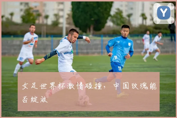 女足世界杯激情碰撞，中国玫瑰能否绽放