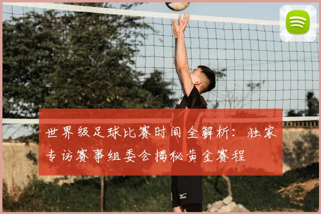 世界级足球比赛时间全解析：独家专访赛事组委会揭秘黄金赛程