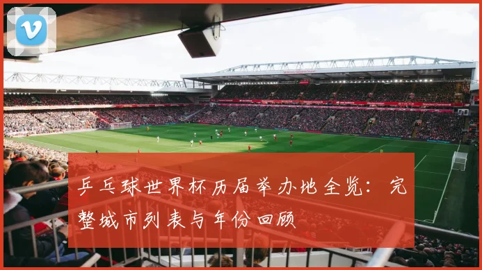 乒乓球世界杯历届举办地全览：完整城市列表与年份回顾