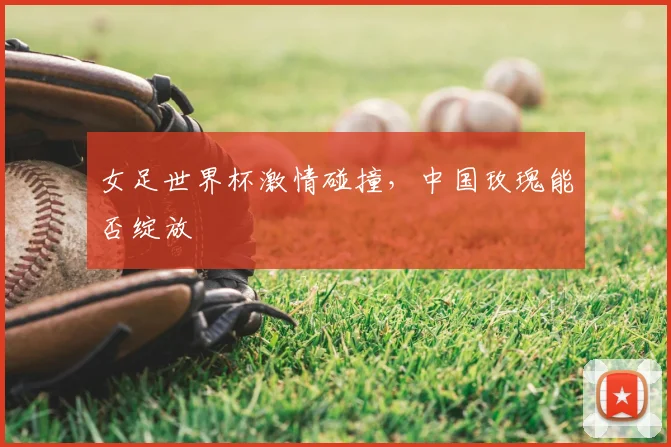 女足世界杯激情碰撞，中国玫瑰能否绽放